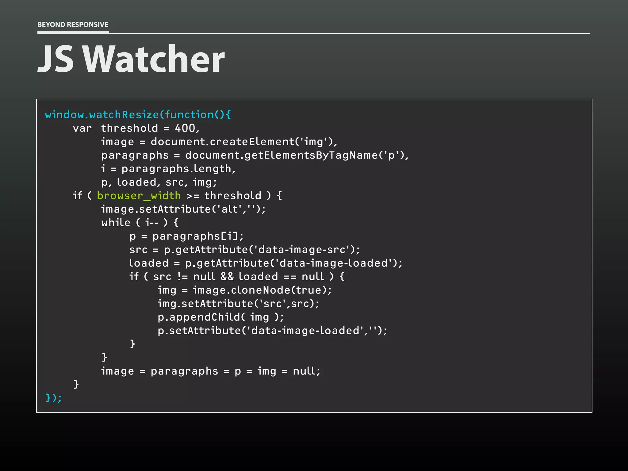 BEYOND RESPONSIVE
JS Watcher
window.watchResize(function(){
var threshold = 400,
image = document.createElement('img'),
paragraphs = document.getElementsByTagName('p'),
i = paragraphs.length,
p, loaded, src, img;
if ( browser_width >= threshold ) {
image.setAttribute('alt','');
while ( i-- ) {
p = paragraphs[i];
src = p.getAttribute('data-image-src');
loaded = p.getAttribute('data-image-loaded');
if ( src != null && loaded == null ) {
img = image.cloneNode(true);
img.setAttribute('src',src);
p.appendChild( img );
p.setAttribute('data-image-loaded','');
}
}
image = paragraphs = p = img = null;
}
});
 