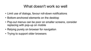 What doesn't work so well 
● Limit use of dialogs, favour roll-down notifications 
● Bottom-anchored elements on the desktop 
● Pop-out menus can be poor on smaller screens, consider 
replacing with pop-up on mobile 
● Relying purely on browser for navigation 
● Trying to support older browsers 
 