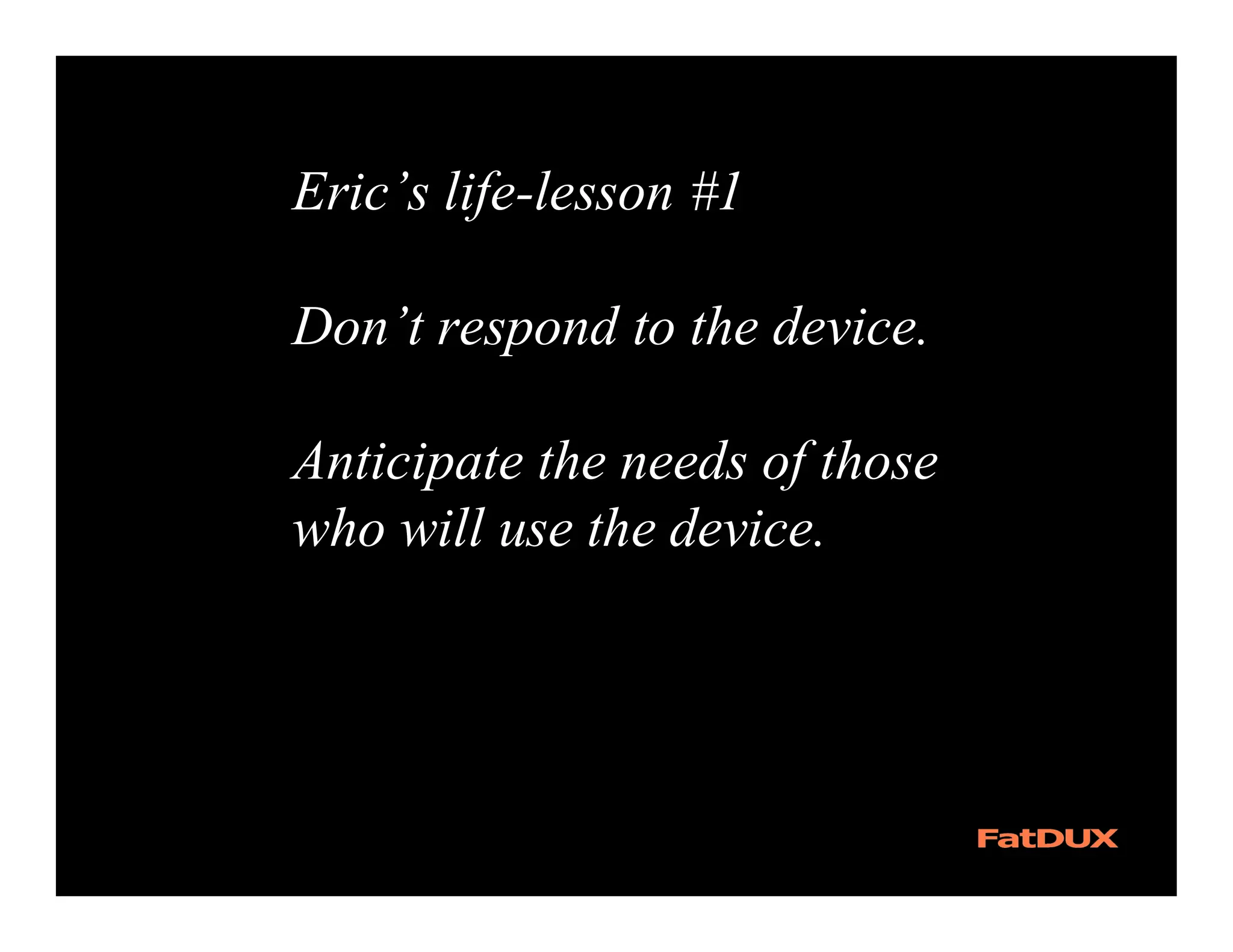 Eric’s life-lesson #1

Don’t respond to the device.

Anticipate the needs of those
who will use the device.
 