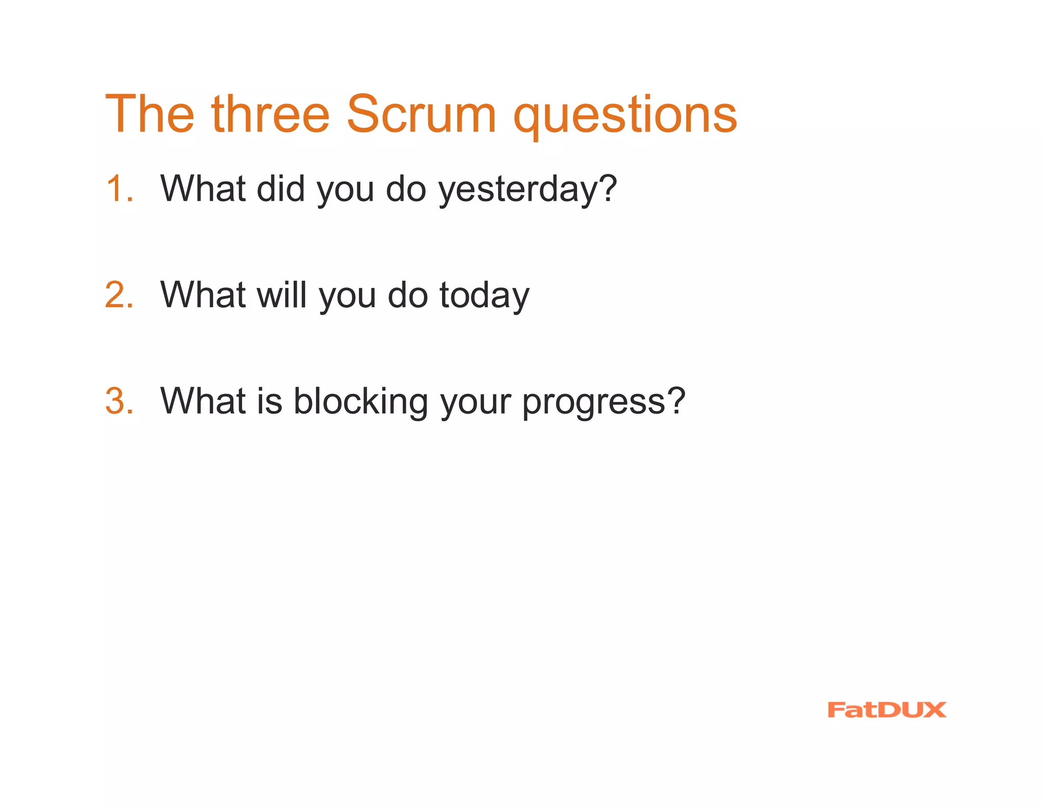 The three Scrum questions
1. What did you do yesterday?

2. What will you do today

3. What is blocking your progress?
 
