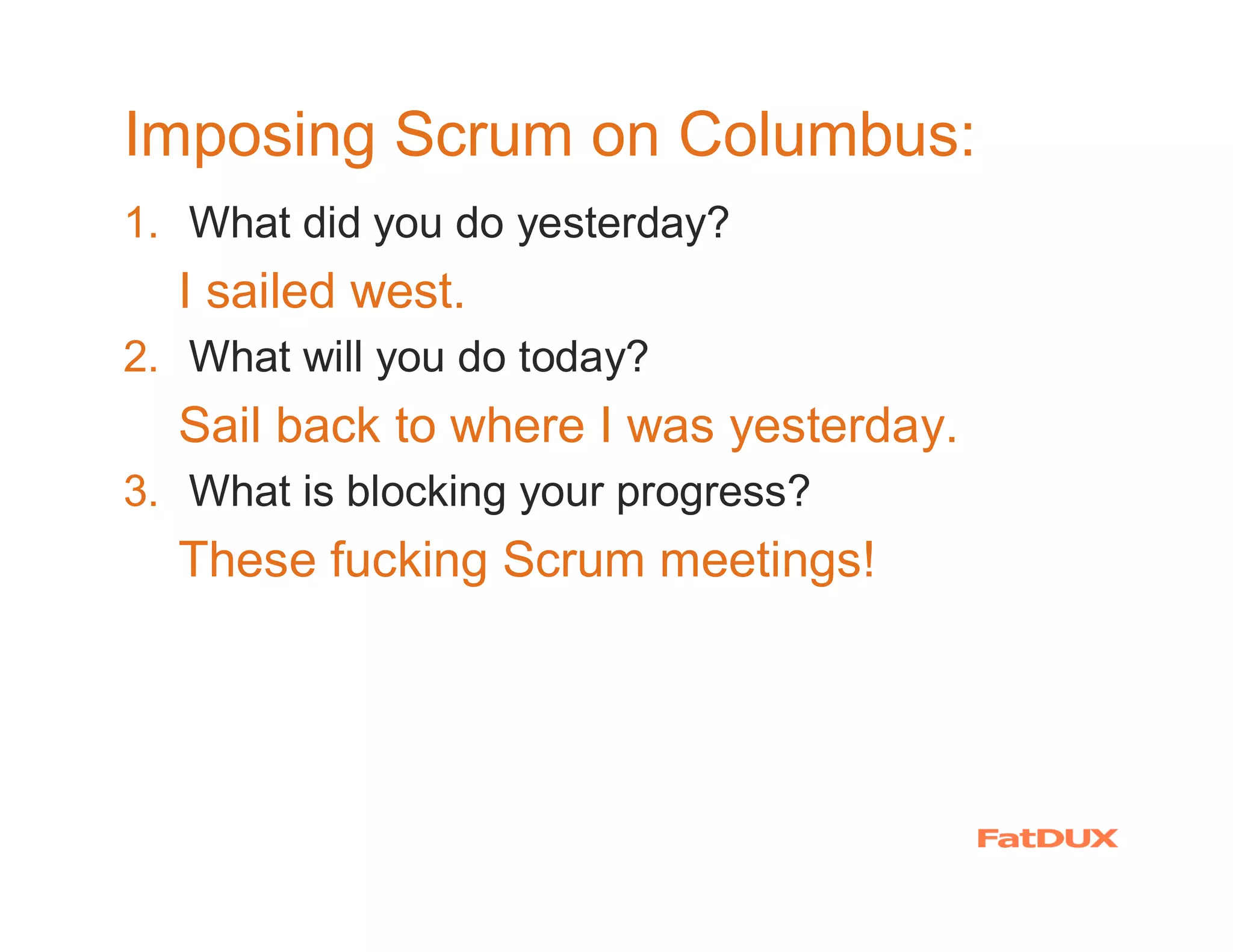 Imposing Scrum on Columbus:
1. What did you do yesterday?
  I sailed west.
2. What will you do today?
  Sail back to where I was yesterday.
3. What is blocking your progress?
  These fucking Scrum meetings!
 