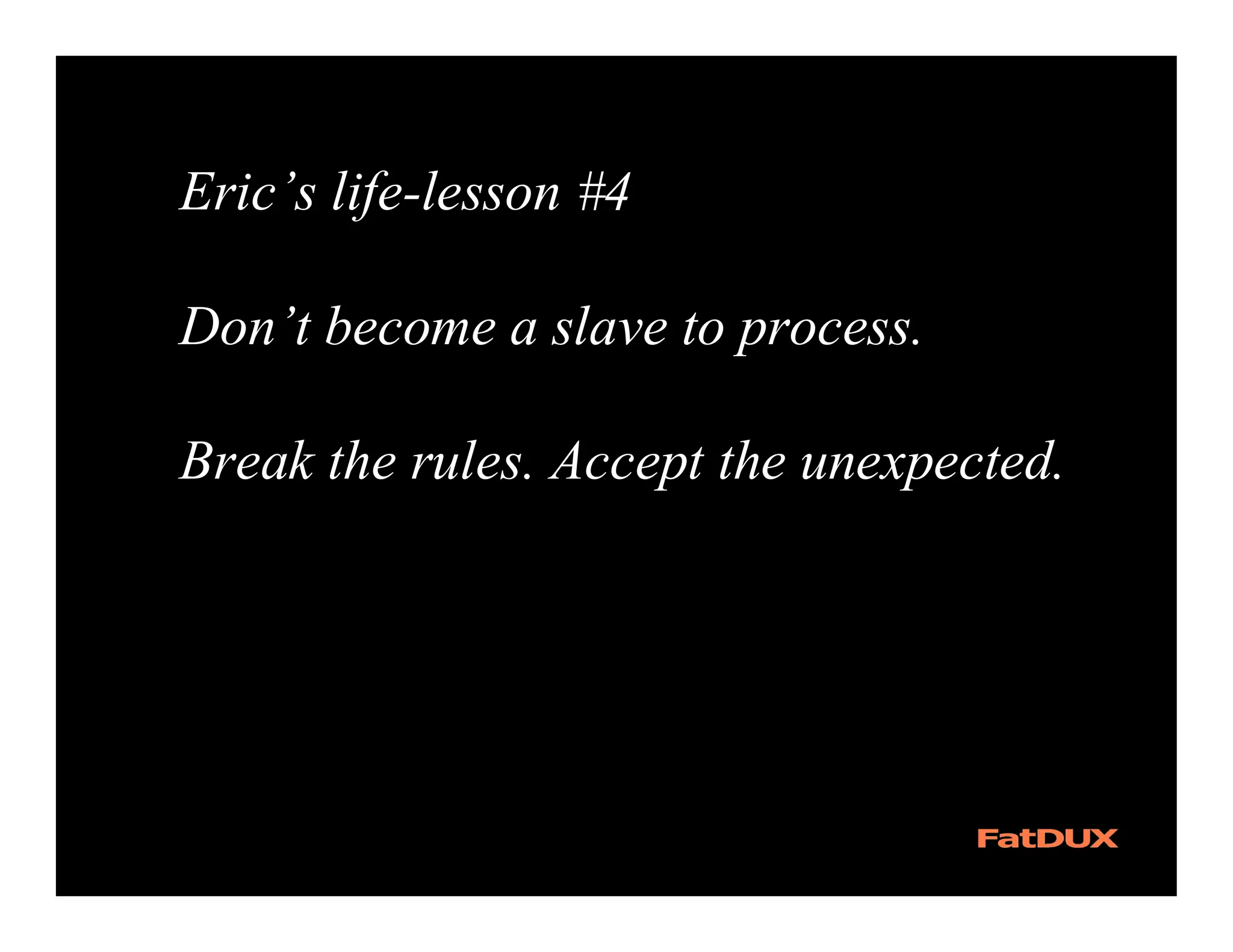 Eric’s life-lesson #4

Don’t become a slave to process.

Break the rules. Accept the unexpected.
 