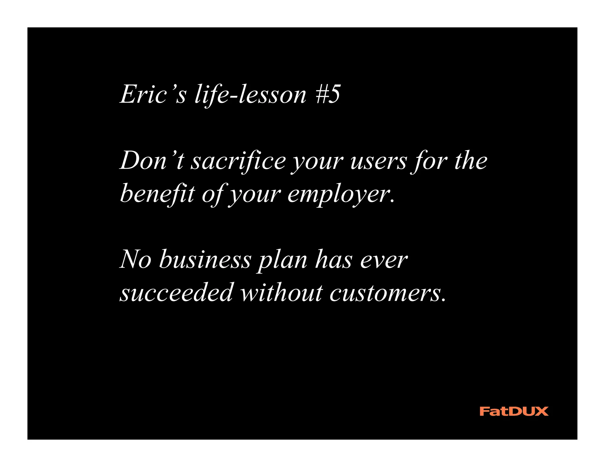 Eric’s life-lesson #5

Don’t sacrifice your users for the
benefit of your employer.

No business plan has ever
succeeded without customers.
 