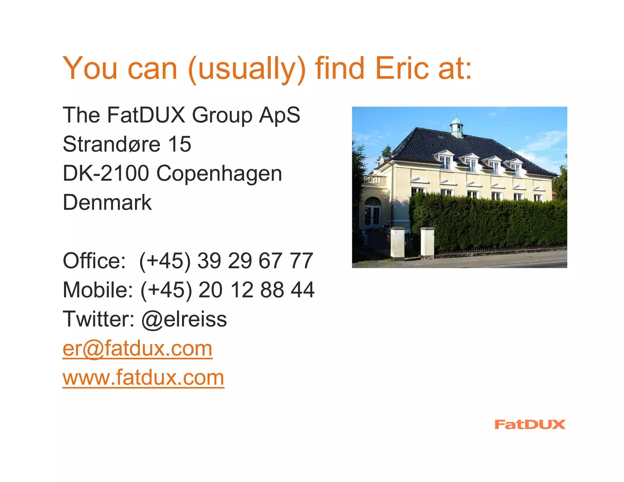 You can (usually) find Eric at:
The FatDUX Group ApS
Strandøre 15
DK-2100 Copenhagen
Denmark

Office: (+45) 39 29 67 77
Mobile: (+45) 20 12 88 44
Twitter: @elreiss
er@fatdux.com
www.fatdux.com
 