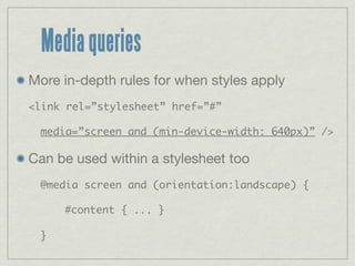 Media queries
More in-depth rules for when styles apply
<link rel=”stylesheet” href=”#”

 media=”screen and (min-device-width: 640px)” />

Can be used within a stylesheet too
 @media screen and (orientation:landscape) {

     #content { ... }

 }
 