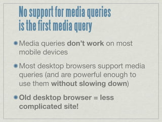 No support for media queries
is the first media query
Media queries don’t work on most
mobile devices
Most desktop browsers support media
queries (and are powerful enough to
use them without slowing down)
Old desktop browser = less
complicated site!
 