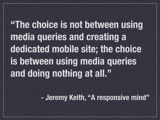 “The choice is not between using
media queries and creating a
dedicated mobile site; the choice
is between using media queries
and doing nothing at all.”

       - Jeremy Keith, “A responsive mind”
 