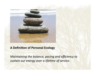 A'Deﬁni?on'of'Personal'Ecology'
!
Maintaining'the'balance,'pacing'and'eﬃciency'to'
sustain'our'energy'over'a'life8me'of'service.!

 