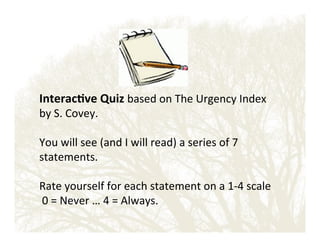Interac?ve'Quiz'based!on!The!Urgency!Index!

by!S.!Covey.!!!
!
You!will!see!(and!I!will!read)!a!series!of!7!
statements.!!
!
Rate!yourself!for!each!statement!on!a!1E4!scale!
!0!=!Never!…!4!=!Always.!

 