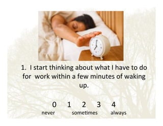 !
1.!!I!start!thinking!about!what!I!have!to!do!
for!!work!within!a!few!minutes!of!waking!
up.!
!

0 ! !1 ! !2 ! !3 ! !4!

never!!!!!!!!!!!!!some&mes!!!!!!!!!!always!

 