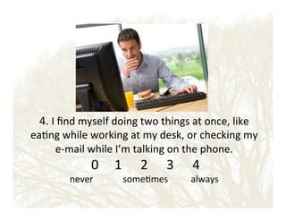 4.!I!ﬁnd!myself!doing!two!things!at!once,!like!

ea&ng!while!working!at!my!desk,!or!checking!my!
eEmail!while!I’m!talking!on!the!phone.!!

!0! !1 ! !2 ! !3 ! !4!

never!!!!!!!!!!!!!some&mes!!!!!!!!!!always!

 