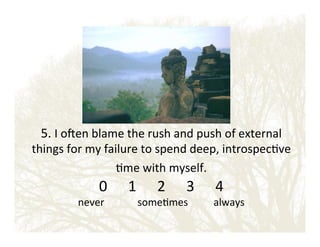 5.!I!o_en!blame!the!rush!and!push!of!external!

things!for!my!failure!to!spend!deep,!introspec&ve!
&me!with!myself.!!!

0 ! !1 ! !2 ! !3 ! !4!

never!!!!!!!!!!!!!some&mes!!!!!!!!!!always!

 