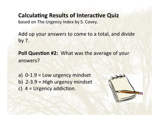 Calcula?ng'Results'of'Interac?ve'Quiz''
based!on!The!Urgency!Index!by!S.!Covey.!!!
!

Add!up!your!answers!to!come!to!a!total,!and!divide!
by!7.!
!

Poll'Ques?on'#2:''What!was!the!average!of!your!
answers?!

!

a)!!0E1.9!=!Low!urgency!mindset!!
b)!!2E3.9!=!High!urgency!mindset!
c)!!4!=!Urgency!addic&on.!!'

!

 