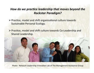 How$do$we$prac+ce$leadership$that$moves$beyond$the$
Rockstar$Paradigm?$

!
! Prac&ce,!model!and!shi_!organiza&onal!culture!towards!
Sustainable!Personal!Ecology.!

! Prac&ce,!model!and!shi_!culture!towards!CoELeadership!and!
Shared!Leadership.!

Photo:!!Network!Leadership!Innova&on!Lab!of!The!Management!Assistance!Group!

 