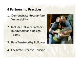 4'Partnership'Prac?ces'
!

1.  Demonstrate!Appropriate'
Vulnerability!
!
2.!!Include!Unlikely!Partners!
in!Advisory!and!Design!
Teams!
!
3.!!Be!a!Trustworthy!Follower!
!
4.!!Facilitate!Crea&ve!Tension!
!
!
!

 