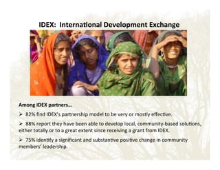 IDEX:''Interna?onal'Development'Exchange'

Among'IDEX'partners…'
'

! !!82%!ﬁnd!IDEX’s!partnership!model!to!be!very!or!mostly!eﬀec&ve.!
!

! !!88%!report!they!have!been!able!to!develop!local,!communityEbased!solu&ons,!
either!totally!or!to!a!great!extent!since!receiving!a!grant!from!IDEX.!
!

! !!75%!iden&fy!a!signiﬁcant!and!substan&ve!posi&ve!change!in!community!
members’!leadership.!

 