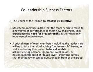 CoEleadership!Success!Factors!!
!
!  The!leader!of!the!team!is!coWcrea?ve'vs.'direc?ve.!
!
!  Most!team!members!agree!that!the!team!needs!to!move!to!
a!new!level!of!performance!to!meet!new!challenges.!They!
experience!the!need'for'breakthroughs,!rather!than!only!
incremental!improvement.!
!
!  A!crical!mass!of!team!members!E!including!the!leader!E!are!
willing!to!take!the!risk!of!voicing!undiscussable!issues,!as!
well!as!allowing!themselves!to!be'vulnerable'by!
acknowledging!personal!ignorance,!weaknesses,!or!
mistakes.!In!the!spirit!of!tough!love!E!everyone!agrees!
that!their!behavior!can!be!quesoned!in!front!of!the!group.!

 