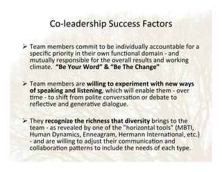 CoEleadership!Success!Factors!!
!
!  Team!members!commit!to!be!individually!accountable!for!a!
speciﬁc!priority!in!their!own!funconal!domain!E!and!
mutually!responsible!for!the!overall!results!and!working!
climate.!!“Be'Your'Word”''“Be'The'Change”'
!  Team!members!are!willing'to'experiment'with'new'ways'
of'speaking'and'listening,!which!will!enable!them!E!over!
me!E!to!shi_!from!polite!conversaon!or!debate!to!
reﬂecve!and!generave!dialogue.!
!  They!recognize'the'richness'that'diversity'brings!to!the!
team!E!as!revealed!by!one!of!the!horizontal!tools”!(MBTI,!
Human!Dynamics,!Enneagram,!Hermann!Internaonal,!etc.)!
E!and!are!willing!to!adjust!their!communicaon!and!
collaboraon!paeerns!to!include!the!needs!of!each!type.!

 