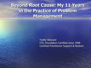 Beyond Root Cause: My 11 Years in the Practice of Problem Management Yvette Steward ITIL Foundation Certified since 1998 Certified Practitioner Support & Restore 