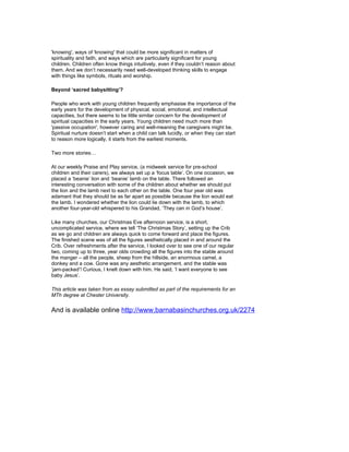 'knowing', ways of 'knowing' that could be more significant in matters of
spirituality and faith, and ways which are particularly significant for young
children. Children often know things intuitively, even if they couldn’t reason about
them. And we don’t necessarily need well-developed thinking skills to engage
with things like symbols, rituals and worship.

Beyond ‘sacred babysitting’?

People who work with young children frequently emphasise the importance of the
early years for the development of physical, social, emotional, and intellectual
capacities, but there seems to be little similar concern for the development of
spiritual capacities in the early years. Young children need much more than
'passive occupation', however caring and well-meaning the caregivers might be.
Spiritual nurture doesn’t start when a child can talk lucidly, or when they can start
to reason more logically, it starts from the earliest moments.

Two more stories…

At our weekly Praise and Play service, (a midweek service for pre-school
children and their carers), we always set up a ‘focus table’. On one occasion, we
placed a ‘beanie’ lion and ‘beanie’ lamb on the table. There followed an
interesting conversation with some of the children about whether we should put
the lion and the lamb next to each other on the table. One four year old was
adamant that they should be as far apart as possible because the lion would eat
the lamb. I wondered whether the lion could lie down with the lamb, to which
another four-year-old whispered to his Grandad, ‘They can in God’s house’.

Like many churches, our Christmas Eve afternoon service, is a short,
uncomplicated service, where we tell ‘The Christmas Story’, setting up the Crib
as we go and children are always quick to come forward and place the figures.
The finished scene was of all the figures aesthetically placed in and around the
Crib. Over refreshments after the service, I looked over to see one of our regular
two, coming up to three, year olds crowding all the figures into the stable around
the manger – all the people, sheep from the hillside, an enormous camel, a
donkey and a cow. Gone was any aesthetic arrangement, and the stable was
‘jam-packed’! Curious, I knelt down with him. He said, ‘I want everyone to see
baby Jesus’.

This article was taken from as essay submitted as part of the requirements for an
MTh degree at Chester University.


And is available online http://www.barnabasinchurches.org.uk/2274
 