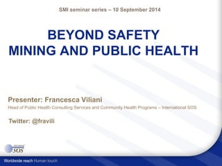 BEYOND SAFETY MINING AND PUBLIC HEALTH 
Presenter: Francesca Viliani 
Head of Public Health Consulting Services and Community Health Programs –International SOS 
SMI seminar series –10 September 2014 
Twitter: @fravili  