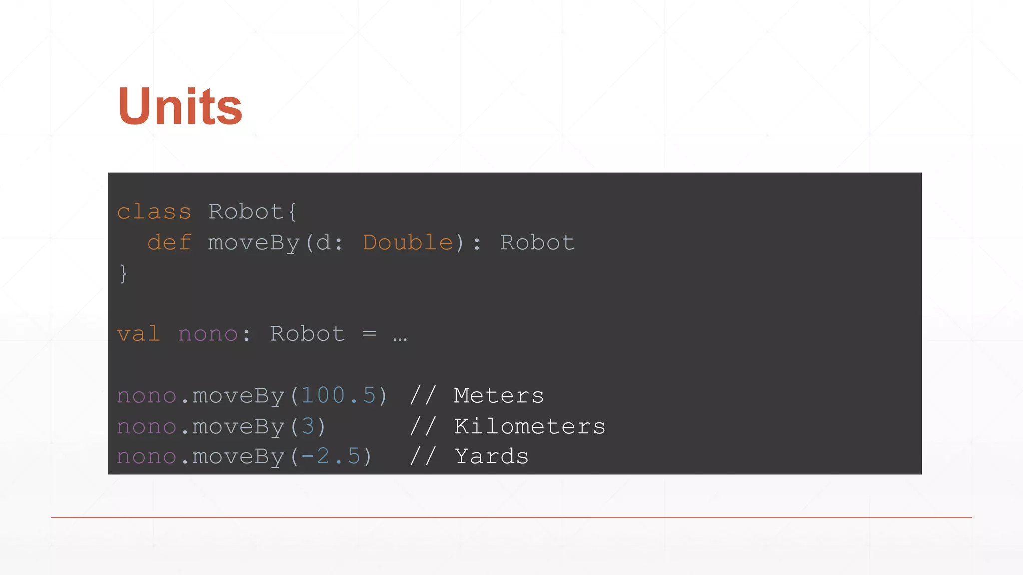Units
class Robot{
def moveBy(d: Double): Robot
}
val nono: Robot = …
nono.moveBy(100.5) // Meters
nono.moveBy(3) // Kilometers
nono.moveBy(-2.5) // Yards
 