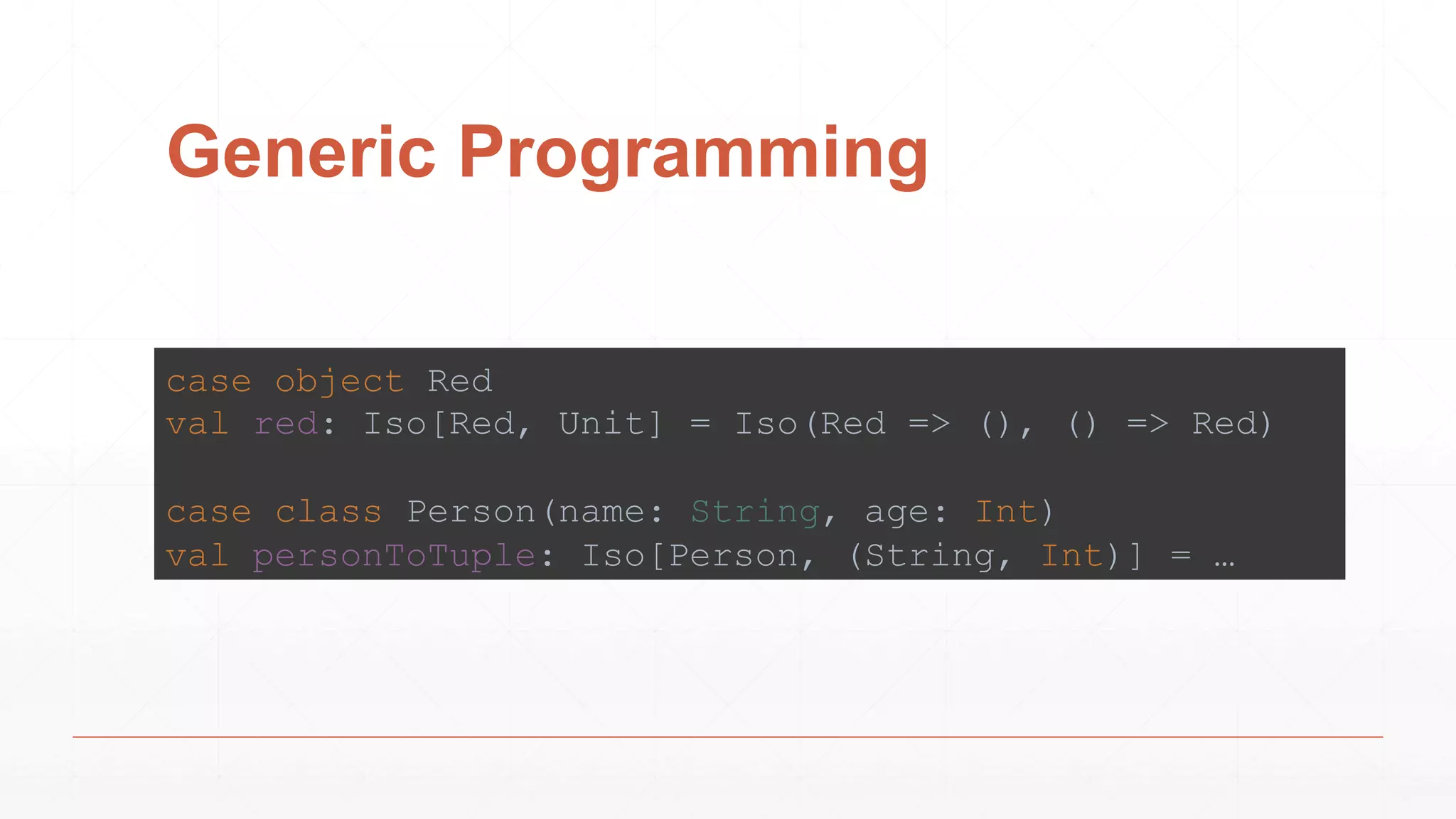 Generic Programming
case object Red
val red: Iso[Red, Unit] = Iso(Red => (), () => Red)
case class Person(name: String, age: Int)
val personToTuple: Iso[Person, (String, Int)] = …
 