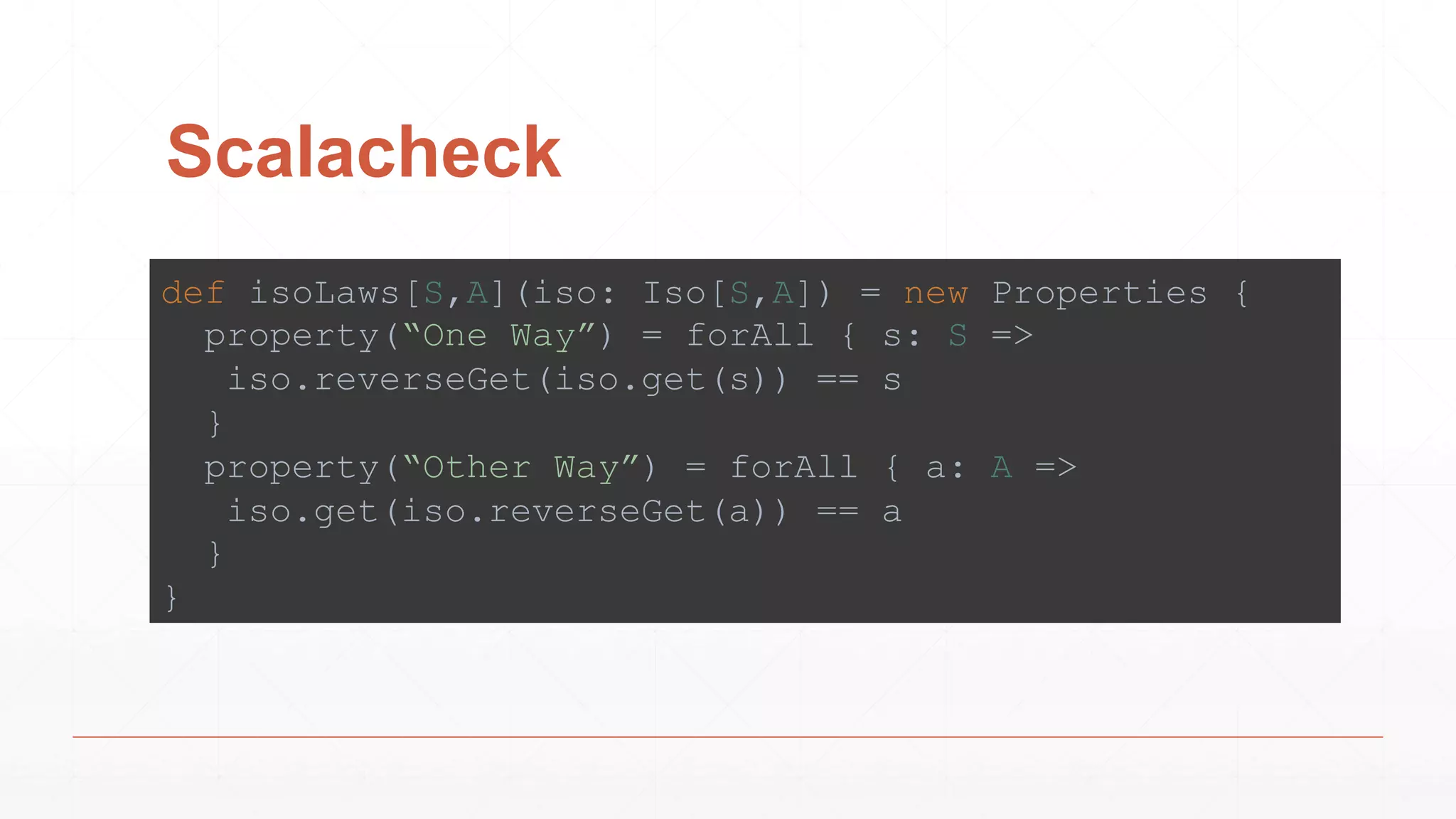 Scalacheck
def isoLaws[S,A](iso: Iso[S,A]) = new Properties {
property(“One Way”) = forAll { s: S =>
iso.reverseGet(iso.get(s)) == s
}
property(“Other Way”) = forAll { a: A =>
iso.get(iso.reverseGet(a)) == a
}
}
 