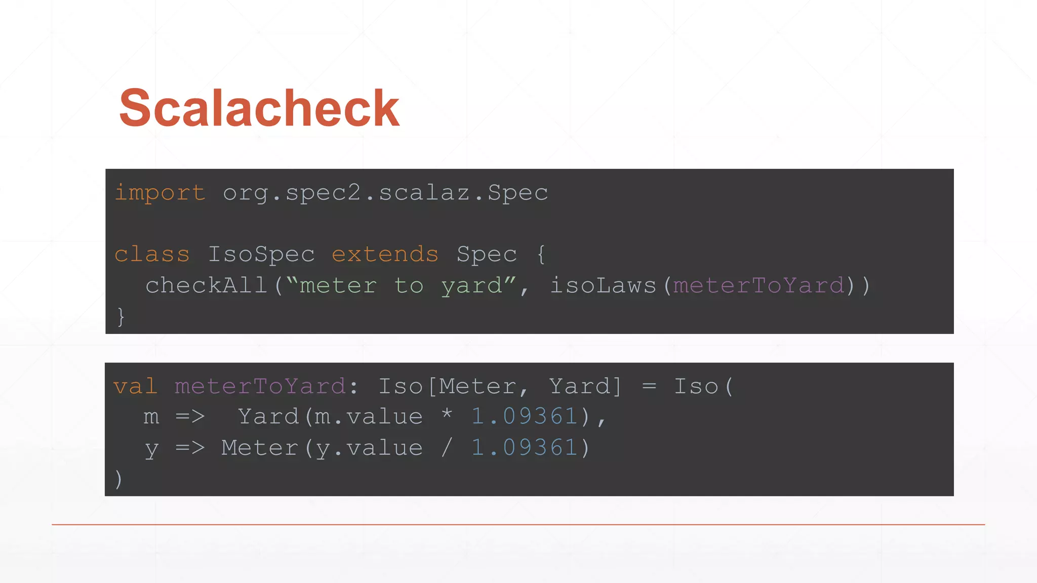 Scalacheck
import org.spec2.scalaz.Spec
class IsoSpec extends Spec {
checkAll(“meter to yard”, isoLaws(meterToYard))
}
val meterToYard: Iso[Meter, Yard] = Iso(
m => Yard(m.value * 1.09361),
y => Meter(y.value / 1.09361)
)
 
