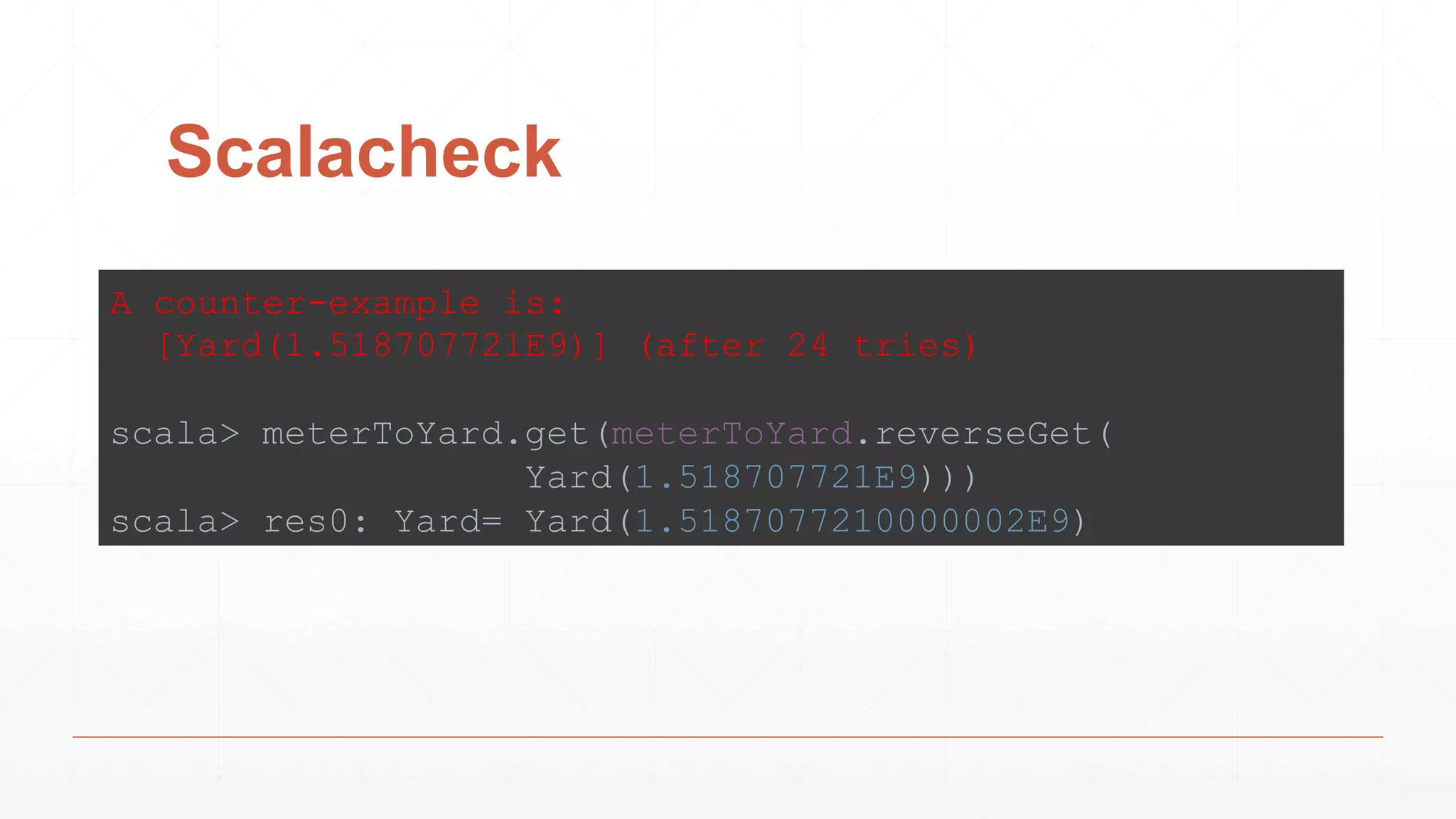 Scalacheck
A counter-example is:
[Yard(1.518707721E9)] (after 24 tries)
scala> meterToYard.get(meterToYard.reverseGet(
Yard(1.518707721E9)))
scala> res0: Yard= Yard(1.5187077210000002E9)
 