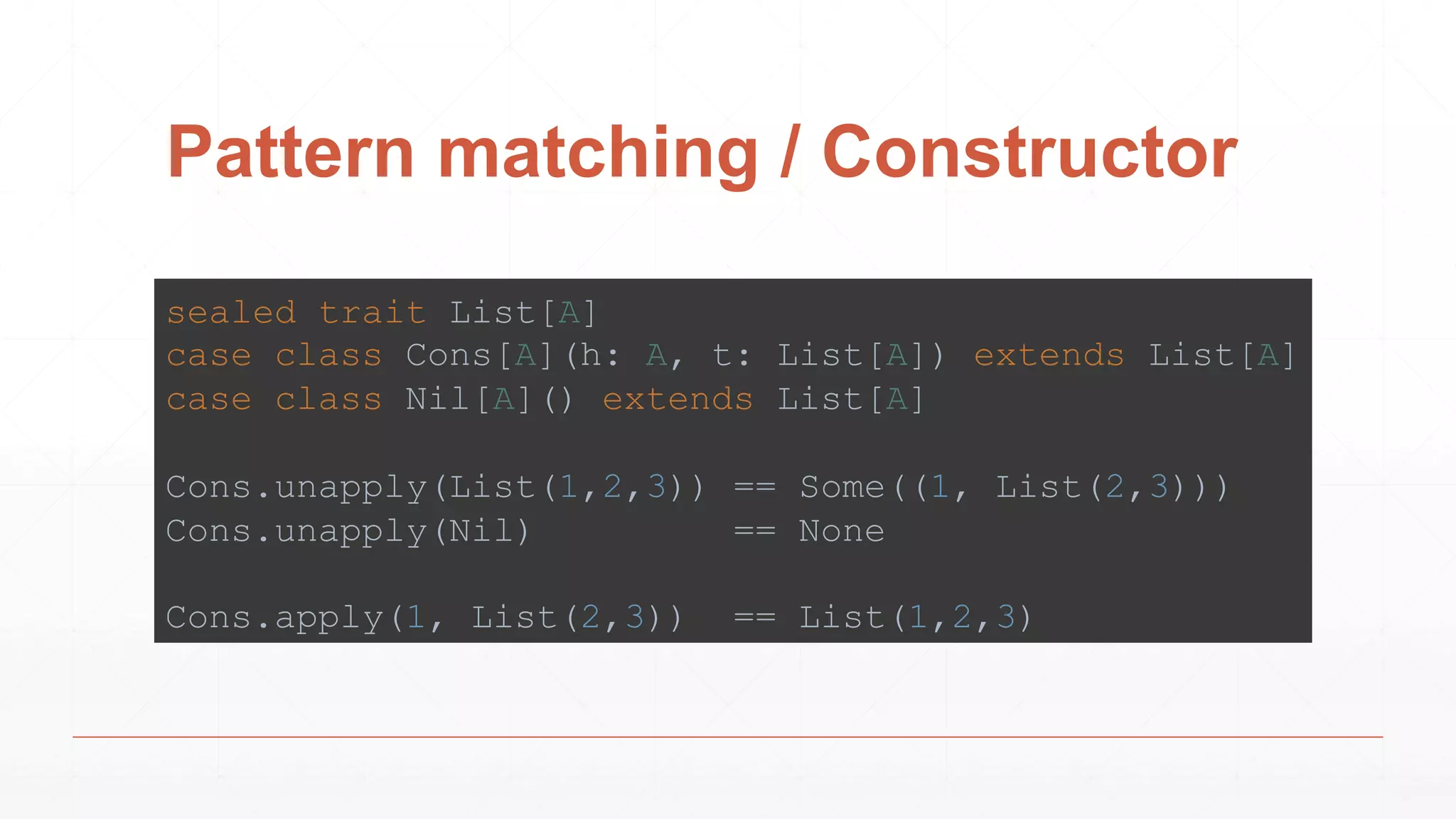 Pattern matching / Constructor
sealed trait List[A]
case class Cons[A](h: A, t: List[A]) extends List[A]
case class Nil[A]() extends List[A]
Cons.unapply(List(1,2,3)) == Some((1, List(2,3)))
Cons.unapply(Nil) == None
Cons.apply(1, List(2,3)) == List(1,2,3)
 