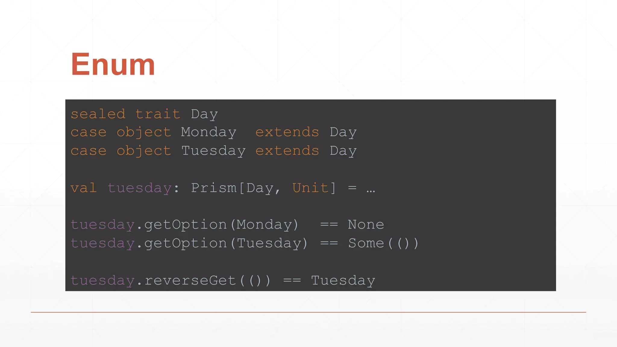 Enum
sealed trait Day
case object Monday extends Day
case object Tuesday extends Day
val tuesday: Prism[Day, Unit] = …
tuesday.getOption(Monday) == None
tuesday.getOption(Tuesday) == Some(())
tuesday.reverseGet(()) == Tuesday
 