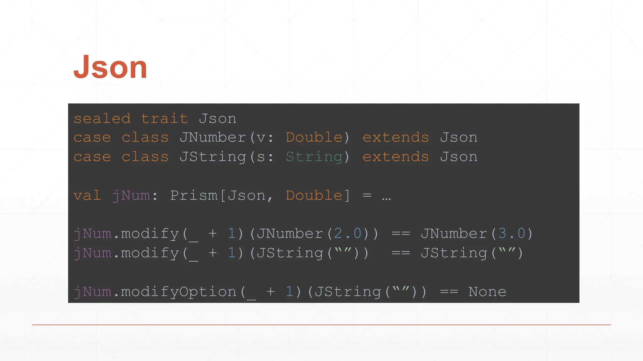 Json
sealed trait Json
case class JNumber(v: Double) extends Json
case class JString(s: String) extends Json
val jNum: Prism[Json, Double] = …
jNum.modify(_ + 1)(JNumber(2.0)) == JNumber(3.0)
jNum.modify(_ + 1)(JString(“”)) == JString(“”)
jNum.modifyOption(_ + 1)(JString(“”)) == None
 
