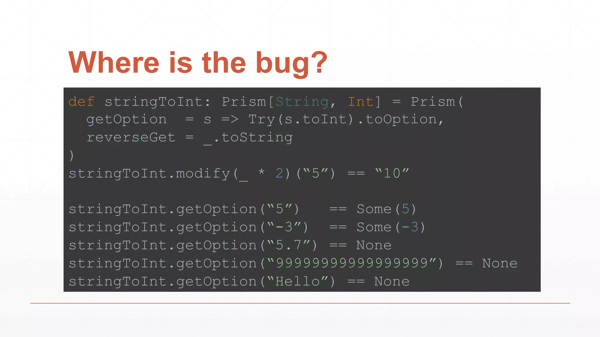 Where is the bug?
def stringToInt: Prism[String, Int] = Prism(
getOption = s => Try(s.toInt).toOption,
reverseGet = _.toString
)
stringToInt.modify(_ * 2)(“5”) == “10”
stringToInt.getOption(“5”) == Some(5)
stringToInt.getOption(“-3”) == Some(-3)
stringToInt.getOption(“5.7”) == None
stringToInt.getOption(“99999999999999999”) == None
stringToInt.getOption(“Hello”) == None
 