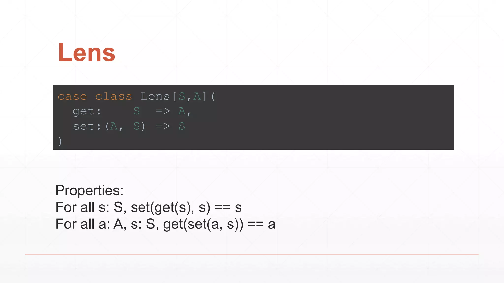 Lens
case class Lens[S,A](
get: S => A,
set:(A, S) => S
)
Properties:
For all s: S, set(get(s), s) == s
For all a: A, s: S, get(set(a, s)) == a
 