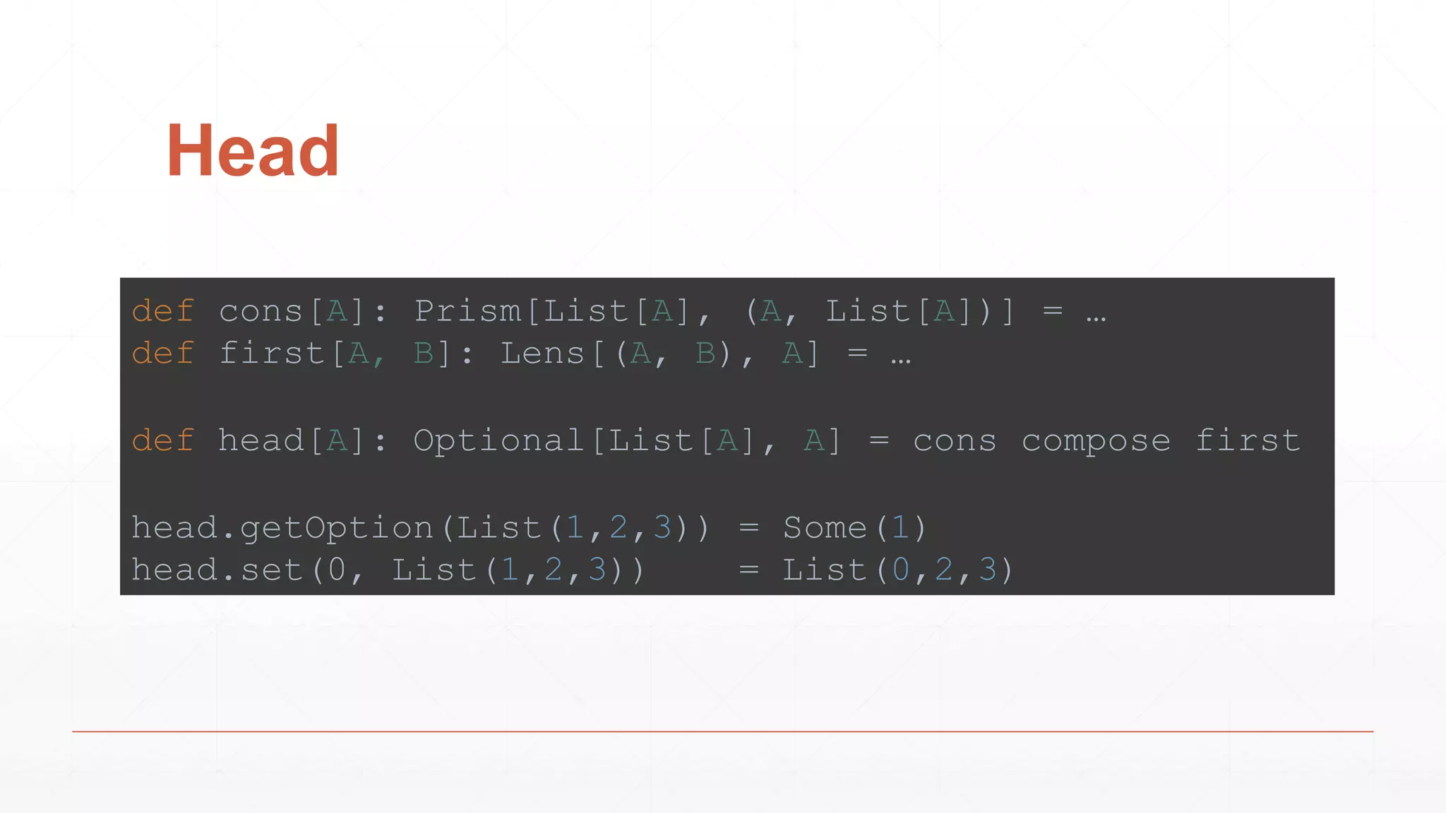 Head
def cons[A]: Prism[List[A], (A, List[A])] = …
def first[A, B]: Lens[(A, B), A] = …
def head[A]: Optional[List[A], A] = cons compose first
head.getOption(List(1,2,3)) = Some(1)
head.set(0, List(1,2,3)) = List(0,2,3)
 