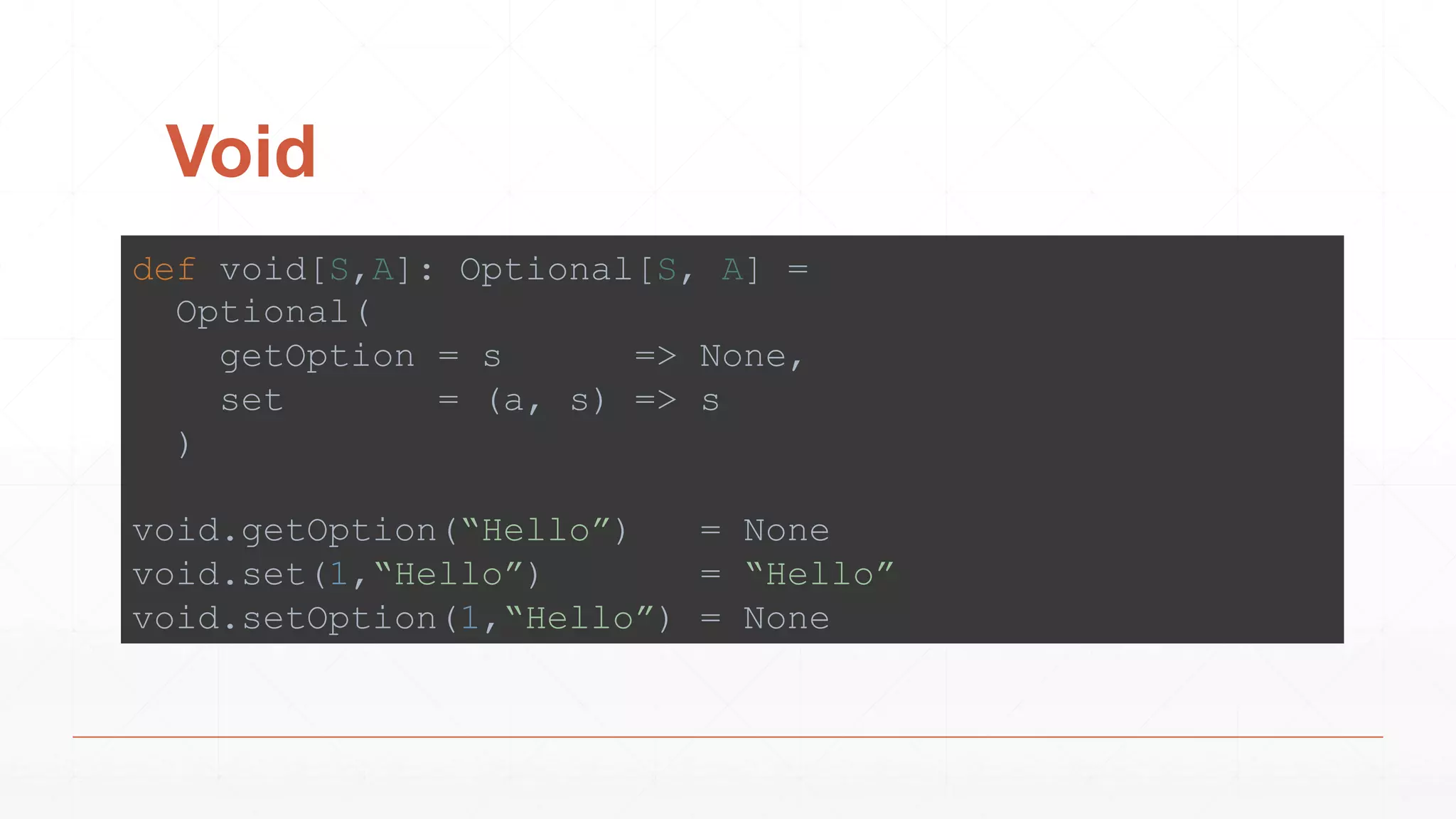 Void
def void[S,A]: Optional[S, A] =
Optional(
getOption = s => None,
set = (a, s) => s
)
void.getOption(“Hello”) = None
void.set(1,“Hello”) = “Hello”
void.setOption(1,“Hello”) = None
 