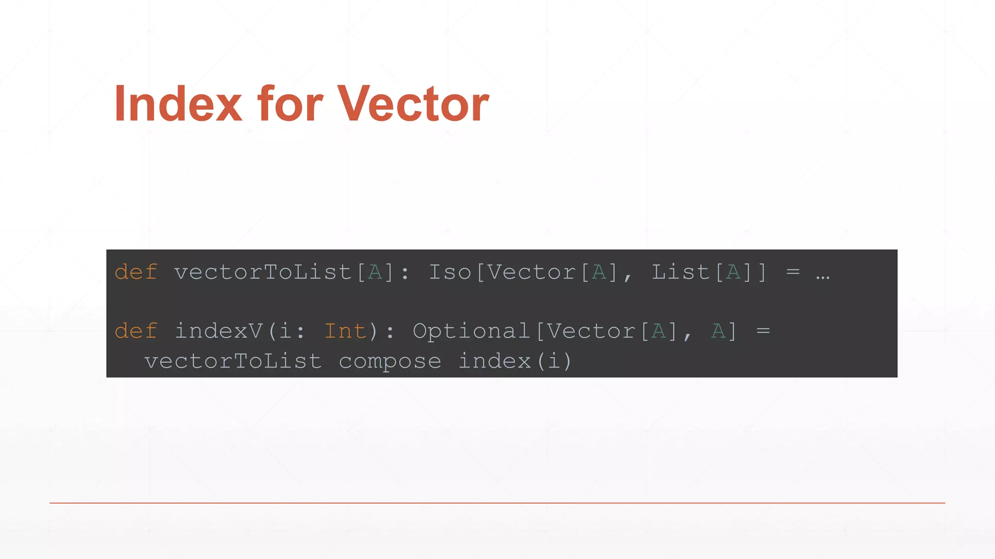Index for Vector
def vectorToList[A]: Iso[Vector[A], List[A]] = …
def indexV(i: Int): Optional[Vector[A], A] =
vectorToList compose index(i)
 