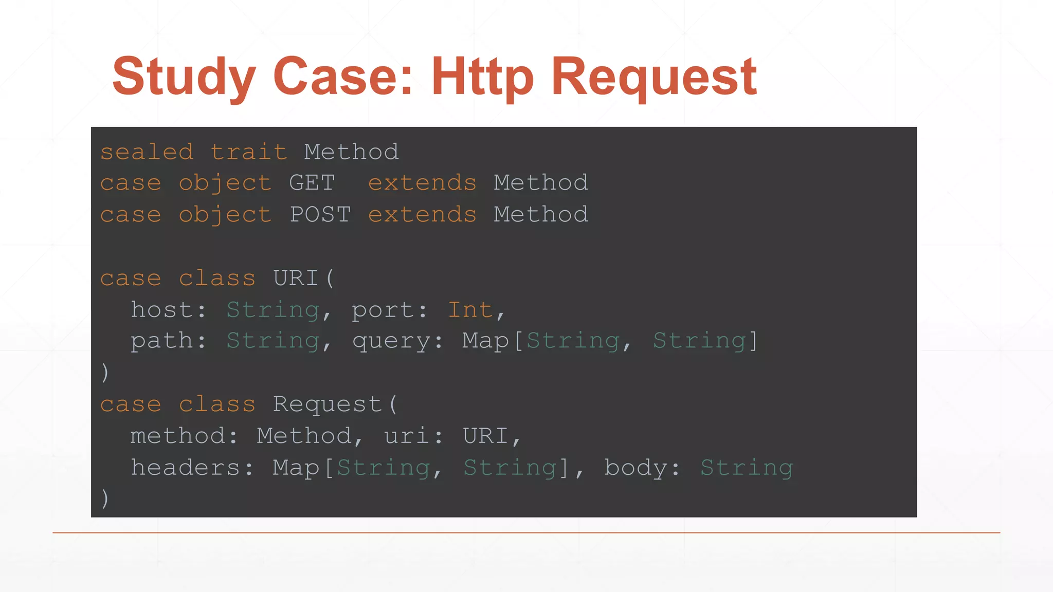 Study Case: Http Request
sealed trait Method
case object GET extends Method
case object POST extends Method
case class URI(
host: String, port: Int,
path: String, query: Map[String, String]
)
case class Request(
method: Method, uri: URI,
headers: Map[String, String], body: String
)
 