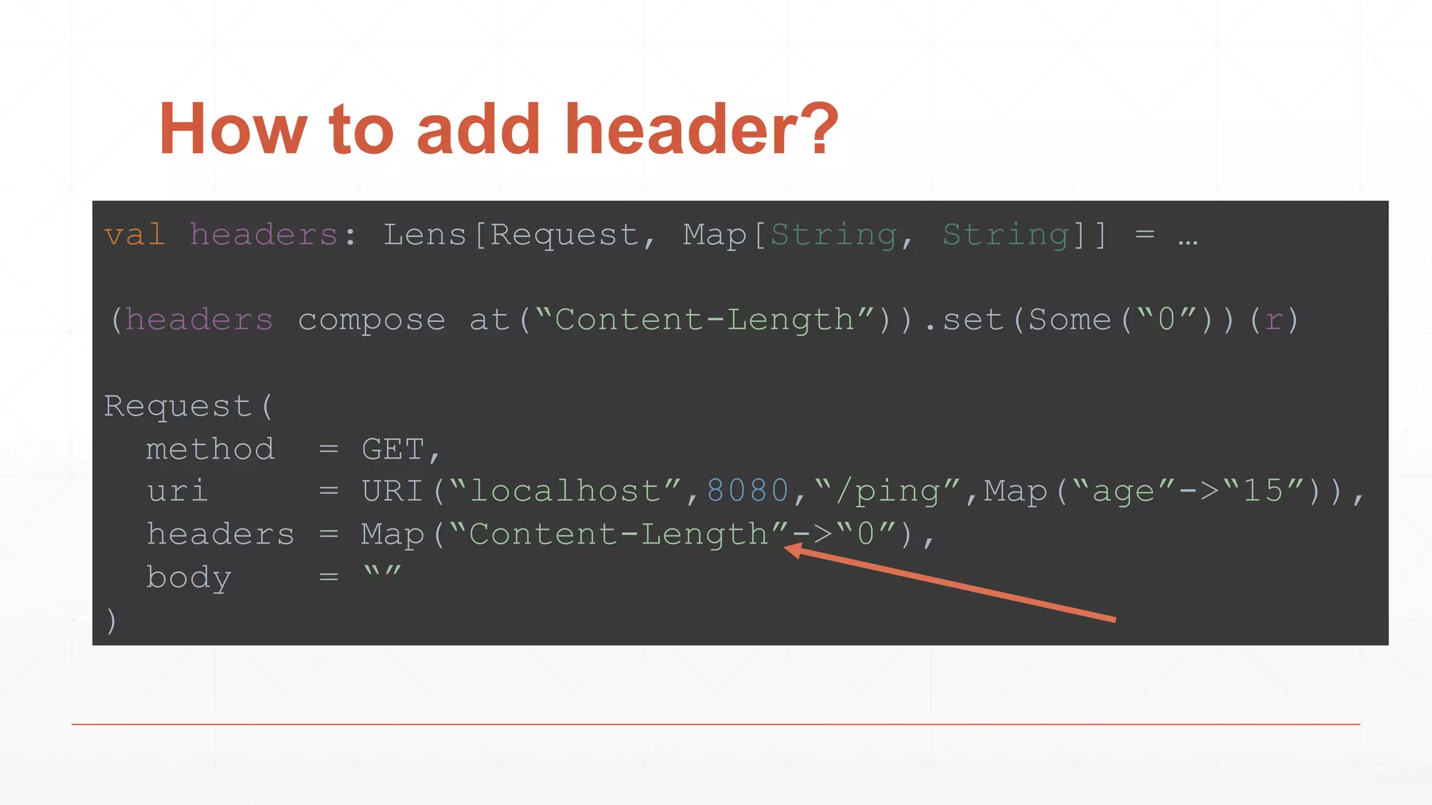 How to add header?
val headers: Lens[Request, Map[String, String]] = …
(headers compose at(“Content-Length”)).set(Some(“0”))(r)
Request(
method = GET,
uri = URI(“localhost”,8080,“/ping”,Map(“age”->“15”)),
headers = Map(“Content-Length”->“0”),
body = “”
)
 