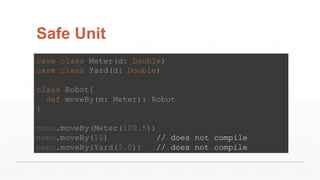 Safe Unit
case class Meter(d: Double)
case class Yard(d: Double)
class Robot{
def moveBy(m: Meter): Robot
}
nono.moveBy(Meter(100.5))
nono.moveBy(10) // does not compile
nono.moveBy(Yard(3.0)) // does not compile
 