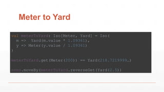Meter to Yard
val meterToYard: Iso[Meter, Yard] = Iso(
m => Yard(m.value * 1.09361),
y => Meter(y.value / 1.09361)
)
meterToYard.get(Meter(200)) == Yard(218.7219999…)
nono.moveBy(meterToYard.reverseGet(Yard(2.5))
 