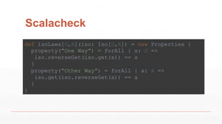Scalacheck
def isoLaws[S,A](iso: Iso[S,A]) = new Properties {
property(“One Way”) = forAll { s: S =>
iso.reverseGet(iso.get(s)) == s
}
property(“Other Way”) = forAll { a: A =>
iso.get(iso.reverseGet(a)) == a
}
}
 