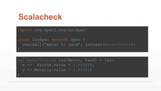 Scalacheck
import org.spec2.scalaz.Spec
class IsoSpec extends Spec {
checkAll(“meter to yard”, isoLaws(meterToYard))
}
val meterToYard: Iso[Meter, Yard] = Iso(
m => Yard(m.value * 1.09361),
y => Meter(y.value / 1.09361)
)
 