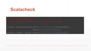 Scalacheck
A counter-example is:
[Yard(1.518707721E9)] (after 24 tries)
scala> meterToYard.get(meterToYard.reverseGet(
Yard(1.518707721E9)))
scala> res0: Yard= Yard(1.5187077210000002E9)
 