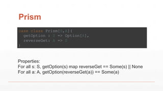 Prism
case class Prism[S,A](
getOption : S => Option[A],
reverseGet: A => S
)
Properties:
For all s: S, getOption(s) map reverseGet == Some(s) || None
For all a: A, getOption(reverseGet(a)) == Some(a)
 