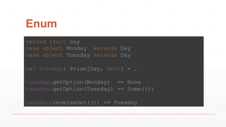 Enum
sealed trait Day
case object Monday extends Day
case object Tuesday extends Day
val tuesday: Prism[Day, Unit] = …
tuesday.getOption(Monday) == None
tuesday.getOption(Tuesday) == Some(())
tuesday.reverseGet(()) == Tuesday
 