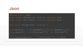 Json
sealed trait Json
case class JNumber(v: Double) extends Json
case class JString(s: String) extends Json
val jNum: Prism[Json, Double] = …
jNum.modify(_ + 1)(JNumber(2.0)) == JNumber(3.0)
jNum.modify(_ + 1)(JString(“”)) == JString(“”)
jNum.modifyOption(_ + 1)(JString(“”)) == None
 