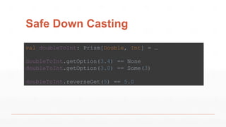 Safe Down Casting
val doubleToInt: Prism[Double, Int] = …
doubleToInt.getOption(3.4) == None
doubleToInt.getOption(3.0) == Some(3)
doubleToInt.reverseGet(5) == 5.0
 