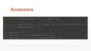 Accessors
case class Person(name: String, age: Int)
val age = Lens[Person, Int](_.age, (a, p) => p.copy(age = a))
val zoe = Person(“Zoe”, 25)
age.get(zoe) == 25
age.set(20, zoe) == Person(“Zoe”, 20)
age.modify(_ + 1)(zoe) == Person(“Zoe”, 26)
 